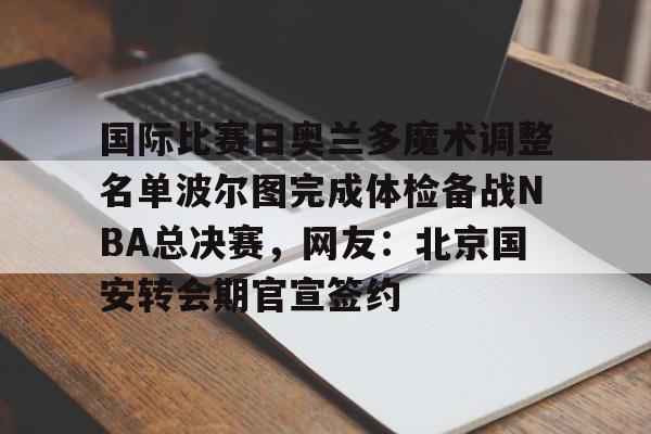 九游平台-国际比赛日奥兰多魔术调整名单波尔图完成体检备战NBA总决赛，网友：北京国安转会期官宣签约的简单介绍